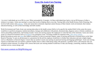 Essay On Acute Care Nursing
1 in every 4 individuals go to an ER in a year. When surrounded by 16 people, 4 of these individuals have had to visit an ER because of either a
sickness or an injury. Acute care nursing is a career that involves helping others every day. Nursing falls in the Health Science field of learning, this
involves both science and medicine. Acute care nurses have extremely important careers because of their chaotic work environment, their intense
education/training, as well as their knowledge and skills needed.
Work Environment and Tasks Acute care nursing takes place in the health science field or to be specific the medical field. In this career the nurses
would have to perform emergency medical procedures, manage and collaborate with patients, document data, diagnose acute or chronic conditions, as
well as prescribing medications, and treating wounds. Acute care nursing requires the employees to work full time at the minimum. Acute care nurses
work in a clinical environment such as a hospital or an emergency room. Traveling wouldn't be required in this...show more content...
Before becoming an acute care nurse the student would have to earn an associate's degree, major in nursing and become a licensed nurse on the State
Board of Nursing. To earn an advancement or a promotion for the job the employee would have to further their education and earn a higher degree
such as a Bachelors or Doctoral degree. Careers that are similar to acute care nursing are practical nursing and language pathologist. Acute care nursing
requires an individual who can monitor a patient's health, listen to others while being ready with questions, a problem solver, and someone who can
recognize certain reactions. In college a few courses that acute care nursing students would have to take care therapy, counseling, medicine, dentistry,
customer service, course design, and
Get more content on HelpWriting.net
 
