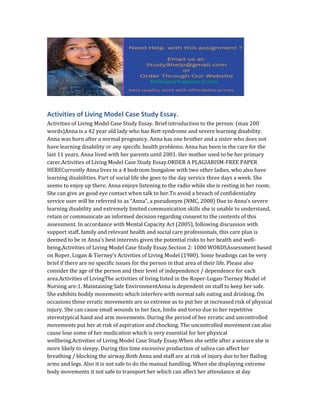 Activities of Living Model Case Study Essay.
Activities of Living Model Case Study Essay. Brief introduction to the person: (max 200
words)Anna is a 42 year old lady who has Rett syndrome and severe learning disability.
Anna was born after a normal pregnancy. Anna has one brother and a sister who does not
have learning disability or any specific health problems. Anna has been in the care for the
last 11 years. Anna lived with her parents until 2001. Her mother used to be her primary
carer.Activities of Living Model Case Study Essay.ORDER A PLAGIARISM-FREE PAPER
HERECurrently Anna lives in a 4 bedroom bungalow with two other ladies, who also have
learning disabilities. Part of social life she goes to the day service three days a week. She
seems to enjoy up there. Anna enjoys listening to the radio while she is resting in her room.
She can give an good eye contact when talk to her.To avoid a breach of confidentiality
service user will be referred to as “Anna”, a pseudonym (NMC, 2008) Due to Anna’s severe
learning disability and extremely limited communication skills she is unable to understand,
retain or communicate an informed decision regarding consent to the contents of this
assessment. In accordance with Mental Capacity Act (2005), following discussion with
support staff, family and relevant health and social care professionals, this care plan is
deemed to be in Anna’s best interests given the potential risks to her health and well-
being.Activities of Living Model Case Study Essay.Section 2: 1000 WORDSAssessment based
on Roper, Logan & Tierney’s Activities of Living Model (1980). Some headings can be very
brief if there are no specific issues for the person in that area of their life. Please also
consider the age of the person and their level of independence / dependence for each
area.Activities of LivingThe activities of living listed in the Roper-Logan-Tierney Model of
Nursing are:1. Maintaining Safe EnvironmentAnna is dependent on staff to keep her safe.
She exhibits bodily movements which interfere with normal safe eating and drinking. On
occasions these erratic movements are so extreme as to put her at increased risk of physical
injury. She can cause small wounds to her face, limbs and torso due to her repetitive
stereotypical hand and arm movements. During the period of her erratic and uncontrolled
movements put her at risk of aspiration and chocking. The uncontrolled movement can also
cause lose some of her medication which is very essential for her physical
wellbeing.Activities of Living Model Case Study Essay.When she settle after a seizure she is
more likely to sleepy. During this time excessive production of saliva can affect her
breathing / blocking the airway.Both Anna and staff are at risk of injury due to her flailing
arms and legs. Also it is not safe to do the manual handling. When she displaying extreme
body movements it not safe to transport her which can affect her attendance at day
 
