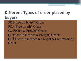 Different Types of order placed by
buyers
• FOB(free on board) Order
• FOA(Free on Air) Order
• C& F(Cost & Freight) Order
• CIF(Cost Insurance & Freight) Order
• CIFC(Cost Insurance & Freight & Commission)
Order
 