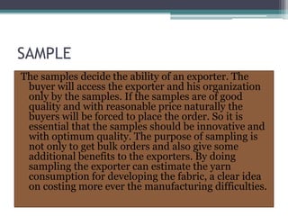 SAMPLE
The samples decide the ability of an exporter. The
buyer will access the exporter and his organization
only by the samples. If the samples are of good
quality and with reasonable price naturally the
buyers will be forced to place the order. So it is
essential that the samples should be innovative and
with optimum quality. The purpose of sampling is
not only to get bulk orders and also give some
additional benefits to the exporters. By doing
sampling the exporter can estimate the yarn
consumption for developing the fabric, a clear idea
on costing more ever the manufacturing difficulties.
 