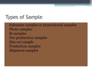 Types of Sample
• Salesmen samples or promotional samples
• Photo samples
• fit samples
• Pre-production samples
• Size-set sample
• Production samples
• Shipment samples
 