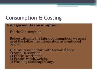 Consumption & Costing
Knit garments consumption:
Fabric Consumption:
Before calculate the fabric consumption, we must
need the followings information as mentioned
below:
1) Measurement chart with technical spec.
2) Style Description.
3) Fabric Description.
4) Fabrics width/weight.
5) Washing shrinkage if any.
 