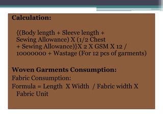 Calculation:
{(Body length + Sleeve length +
Sewing Allowance) X (1/2 Chest
+ Sewing Allowance)}X 2 X GSM X 12 /
10000000 + Wastage (For 12 pcs of garments)
Woven Garments Consumption:
Fabric Consumption:
Formula = Length X Width / Fabric width X
Fabric Unit
 