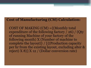 Cost of Manufacturing (CM) Calculation:
COST OF MAKING (CM) ={(Monthly total
expenditure of the following factory / 26) / (Qty
of running Machine of your factory of the
following month) X (Number of machine to
complete the layout)} / [{(Production capacity
per hr from the existing layout, excluding alter &
reject) X 8}] X 12 / (Dollar conversion rate)
 