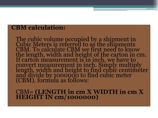 CBM calculation:
The cubic volume occupied by a shipment in
Cubic Meters is referred to as the shipments
CBM. To calculate CBM we first need to know
the length, width and height of the carton in cm.
If carton measurement is in inch, we have to
convert measurement in inch. Simply multiply
length, width and height to find cubic centimeter
and divide by 1000000 to find cubic meter
(CBM). formula as follows:
CBM= (LENGTH in cm X WIDTH in cm X
HEIGHT IN cm/1000000)
 