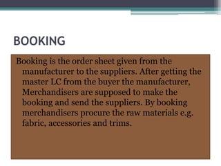 BOOKING
Booking is the order sheet given from the
manufacturer to the suppliers. After getting the
master LC from the buyer the manufacturer,
Merchandisers are supposed to make the
booking and send the suppliers. By booking
merchandisers procure the raw materials e.g.
fabric, accessories and trims.
 