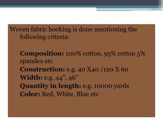 Woven fabric booking is done mentioning the
following criteria:
Composition: 100% cotton, 95% cotton 5%
spandex etc
Construction: e.g. 40 X40 /120 X 60
Width: e.g. 44”, 46”
Quantity in length: e.g. 10000 yards
Color: Red, White, Blue etc
 