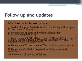 Follow up and updates
Merchandiser’s follow up tasks:
1. Product Package Analysis for Merchandising Follow up and
Procurement Planning.
2. Preparation of Time and Action Calendar for
Merchandising Follow up.
3. Follow up of all BB L/C on receipt of Master L/C in respect
of Yarn, Knitting, Dyeing, Printing, Embroidery, Value-
addition works and Accessories.
6. Follow up of Procurement of Yarn. Fabric and accessories.
8. Follow up of Lab-dip Preparation, Submission and
Approval.
10. Follow up of Dyeing, Finishing.
 