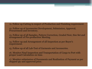 11. Follow up Cutting in respect of Production and Finishing requirement.
12. Follow up of Accessories Development, Submission, Approval,
Procurement and Inventory.
13. Follow up of all Samples, Pattern Correction, Graded Nest, Size Set and
arrangement of Pre-production Meeting.
14. Follow up and Arrangement of all Inspection as per Buyer’s
requirement.
15. Follow up of all Lab-Test of Garments and Accessories.
16. Monitor Final Inspection and Transportation of Cargo to Port with
proper Load Calculation on time.
17. Monitor submission of Documents and Realization of Payment as per
shipped qty and approved price.
 