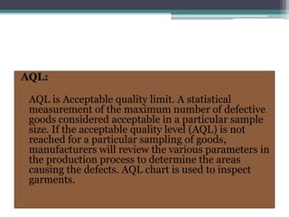 AQL:
AQL is Acceptable quality limit. A statistical
measurement of the maximum number of defective
goods considered acceptable in a particular sample
size. If the acceptable quality level (AQL) is not
reached for a particular sampling of goods,
manufacturers will review the various parameters in
the production process to determine the areas
causing the defects. AQL chart is used to inspect
garments.
 