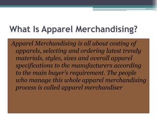 What Is Apparel Merchandising?
Apparel Merchandising is all about costing of
apparels, selecting and ordering latest trendy
materials, styles, sizes and overall apparel
specifications to the manufacturers according
to the main buyer’s requirement. The people
who manage this whole apparel merchandising
process is called apparel merchandiser
 