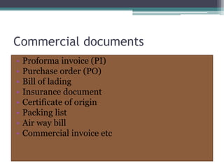 Commercial documents
• Proforma invoice (PI)
• Purchase order (PO)
• Bill of lading
• Insurance document
• Certificate of origin
• Packing list
• Air way bill
• Commercial invoice etc
 