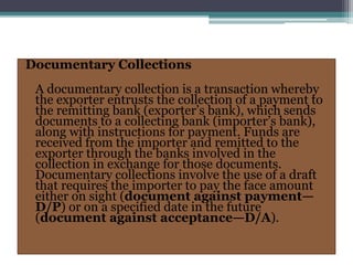 Documentary Collections
A documentary collection is a transaction whereby
the exporter entrusts the collection of a payment to
the remitting bank (exporter’s bank), which sends
documents to a collecting bank (importer’s bank),
along with instructions for payment. Funds are
received from the importer and remitted to the
exporter through the banks involved in the
collection in exchange for those documents.
Documentary collections involve the use of a draft
that requires the importer to pay the face amount
either on sight (document against payment—
D/P) or on a specified date in the future
(document against acceptance—D/A).
 