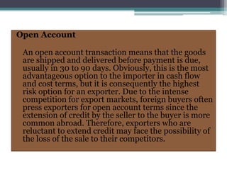 Open Account
An open account transaction means that the goods
are shipped and delivered before payment is due,
usually in 30 to 90 days. Obviously, this is the most
advantageous option to the importer in cash flow
and cost terms, but it is consequently the highest
risk option for an exporter. Due to the intense
competition for export markets, foreign buyers often
press exporters for open account terms since the
extension of credit by the seller to the buyer is more
common abroad. Therefore, exporters who are
reluctant to extend credit may face the possibility of
the loss of the sale to their competitors.
 