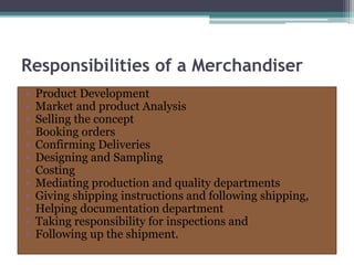 Responsibilities of a Merchandiser
• Product Development
• Market and product Analysis
• Selling the concept
• Booking orders
• Confirming Deliveries
• Designing and Sampling
• Costing
• Mediating production and quality departments
• Giving shipping instructions and following shipping,
• Helping documentation department
• Taking responsibility for inspections and
• Following up the shipment.
 