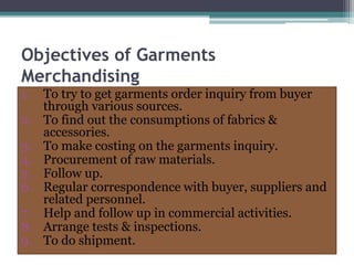 Objectives of Garments
Merchandising
1. To try to get garments order inquiry from buyer
through various sources.
2. To find out the consumptions of fabrics &
accessories.
3. To make costing on the garments inquiry.
4. Procurement of raw materials.
5. Follow up.
6. Regular correspondence with buyer, suppliers and
related personnel.
7. Help and follow up in commercial activities.
8. Arrange tests & inspections.
9. To do shipment.
 