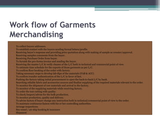 Work flow of Garments
Merchandising
• To collect buyers addresses.
• To establish contact with the buyers sending formal letters/profile.
• Receiving buyer’s response and providing price quotation along with making of sample as counter/approval.
• Receiving samples comments from the buyer.
• Receiving Purchase Order from buyer.
• To furnish the pro-forma invoice and sending the buyer.
• Receiving the master L/C & verify clauses of the L/C both in technical and commercial point of view.
• To estimate time schedule for the exports of those garments as per L/C.
• To confirm floor booking of the order with factory.
• Taking necessary steps to develop lab-dips of the materials (FAB & ACC)
• To confirm transfer authentication of the L/C in favor of fact.
• Pushing the factory taking initial procurement to open the back-to-back L/C by bank.
• Searching reliable fabric and accessories sources and finalize supplying of the required materials relevant to the order.
• To monitor the shipment of raw materials and arrival in the factory.
• To monitor of the supplying materials while receiving factory.
• To order the test cutting with quality.
• To check/inspect/advise for the bulk production.
• To monitor production, quality and delivery.
• To advise factory if buyer change any instruction both in technical/commercial point of view to the order.
• To maintain continuous liaison with his or her controlling authorities.
• Arrange inspections.
• Sea vessel / air ship booking & insurance
• Shipment
 