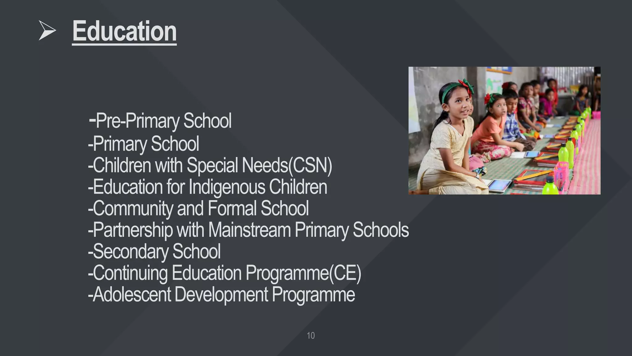  Education
-Pre-PrimarySchool
-PrimarySchool
-Children withSpecialNeeds(CSN)
-EducationforIndigenousChildren
-CommunityandFormal School
-PartnershipwithMainstreamPrimary Schools
-SecondarySchool
-ContinuingEducationProgramme(CE)
-AdolescentDevelopment Programme
 