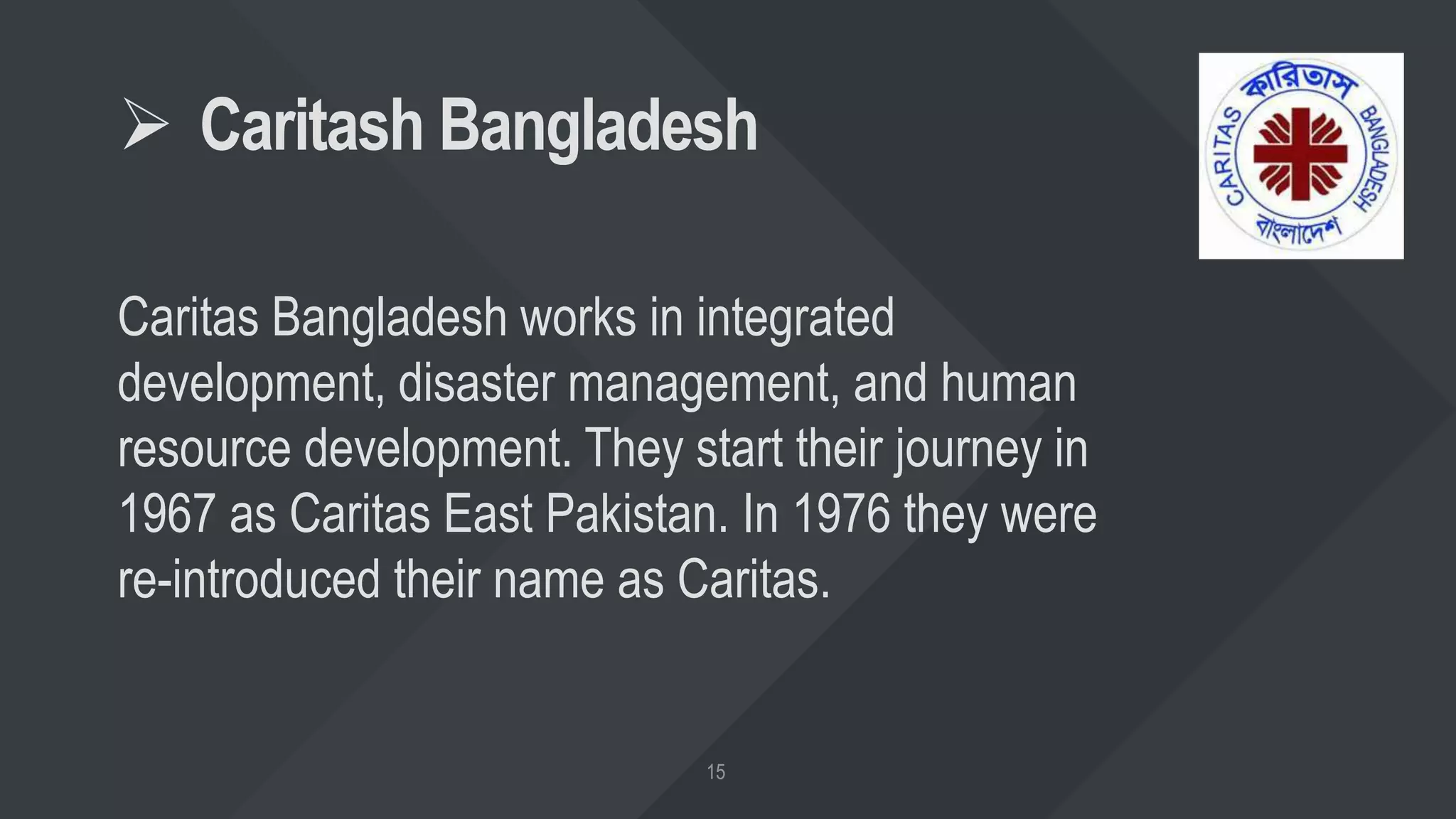  Caritash Bangladesh
Caritas Bangladesh works in integrated
development, disaster management, and human
resource development. They start their journey in
1967 as Caritas East Pakistan. In 1976 they were
re-introduced their name as Caritas.
 