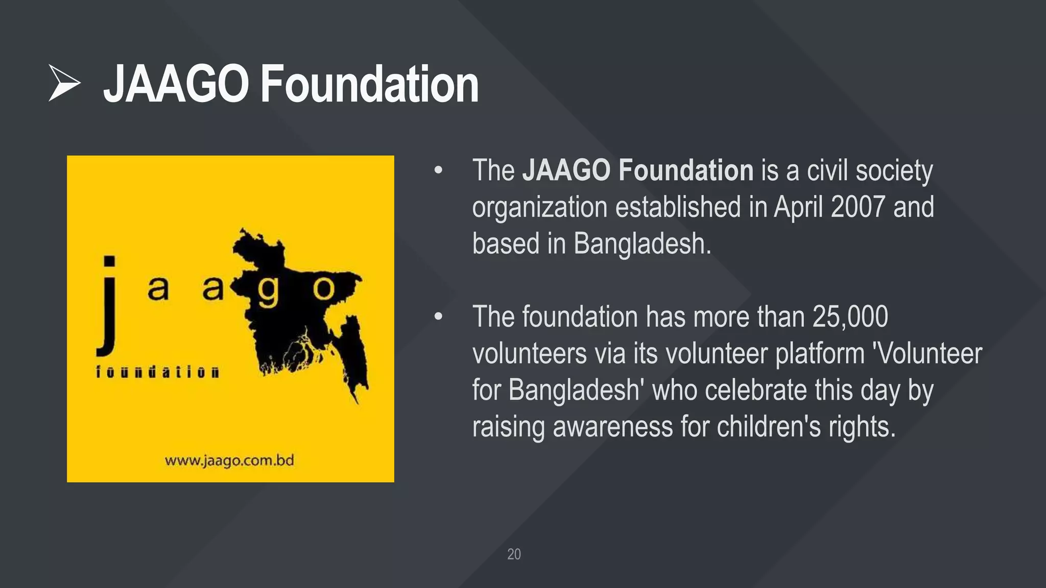  JAAGO Foundation
• The JAAGO Foundation is a civil society
organization established in April 2007 and
based in Bangladesh.
• The foundation has more than 25,000
volunteers via its volunteer platform 'Volunteer
for Bangladesh' who celebrate this day by
raising awareness for children's rights.
 