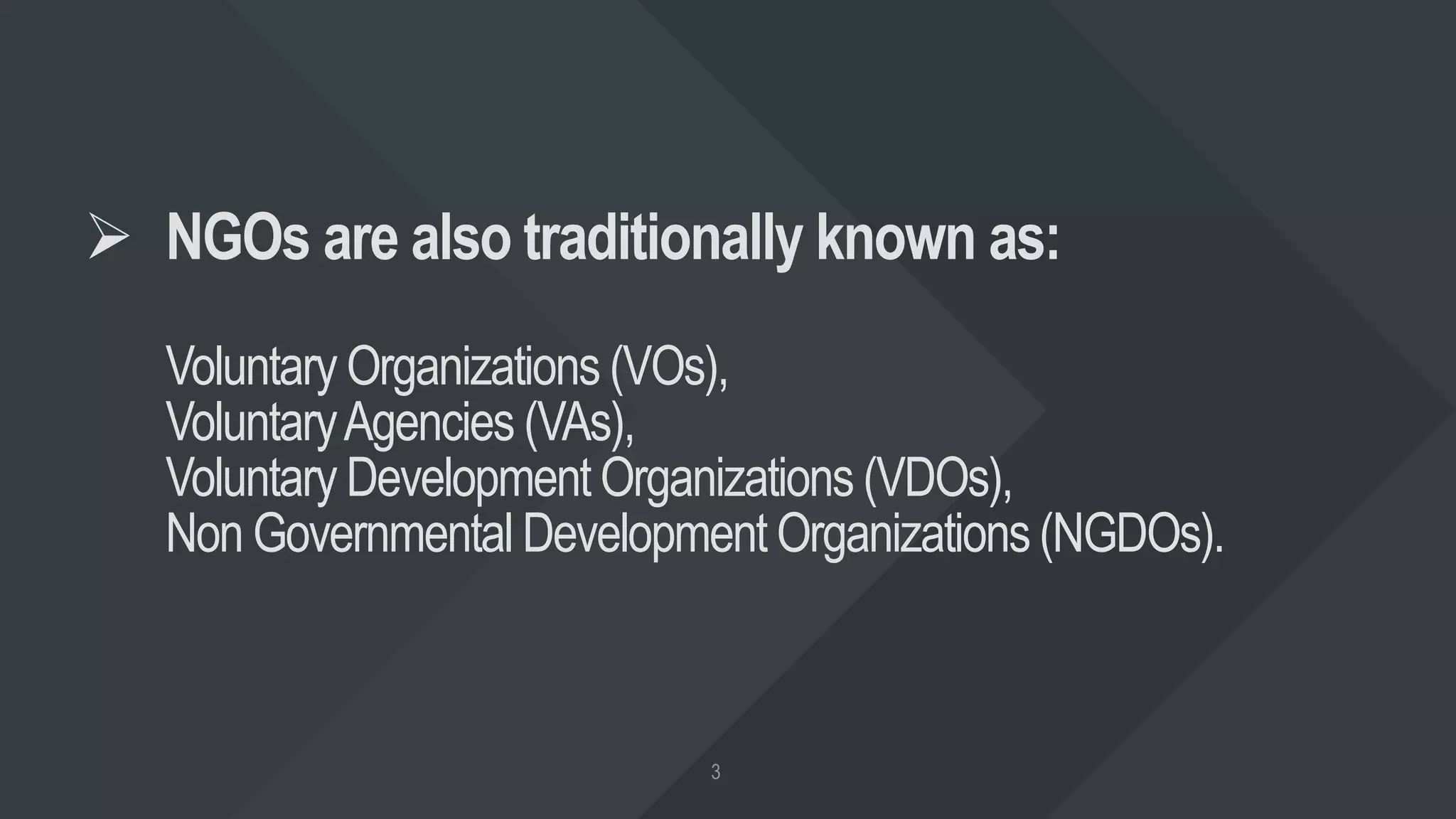  NGOs are also traditionally known as:
Voluntary Organizations (VOs),
VoluntaryAgencies (VAs),
Voluntary Development Organizations (VDOs),
Non Governmental Development Organizations(NGDOs).
 