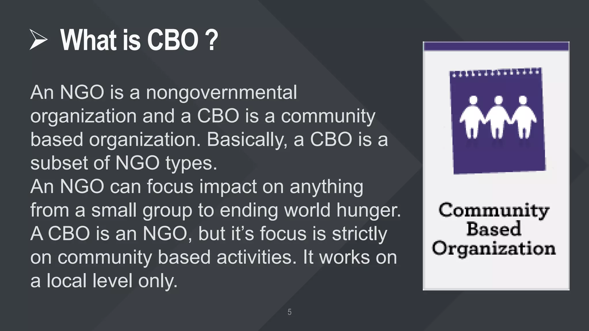  What is CBO ?
An NGO is a nongovernmental
organization and a CBO is a community
based organization. Basically, a CBO is a
subset of NGO types.
An NGO can focus impact on anything
from a small group to ending world hunger.
A CBO is an NGO, but it’s focus is strictly
on community based activities. It works on
a local level only.
 