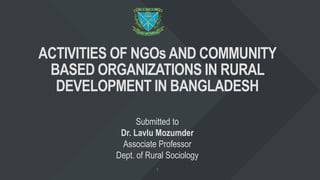 ACTIVITIES OF NGOsAND COMMUNITY
BASED ORGANIZATIONS IN RURAL
DEVELOPMENT IN BANGLADESH
Submitted to
Dr. Lavlu Mozumder
Associate Professor
Dept. of Rural Sociology
 