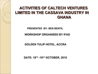   ACTIVITIES OF CALTECH VENTURES LIMITED IN THE CASSAVA INDUSTRY IN  GHANA PRESENTED  BY: BEN BENTIL WORKSHOP ORGANISED BY IFAD  GOLDEN TULIP HOTEL, ACCRA DATE: 18 TH  -19 TH  OCTOBER, 2010 
