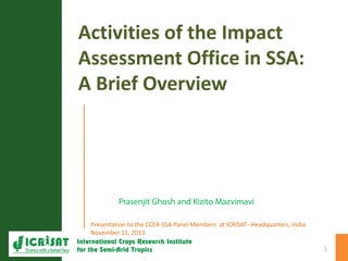 Activities of the Impact
Assessment Office in SSA:
A Brief Overview
Presentation to the CCER-SSA Panel Members at ICRISAT--Headquarters, India.
November 11, 2013.
1
 