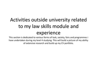 Activities outside university related
to my law skills module and
experience
This section is dedicated to various forms of task, society, fairs and programmes i
have undertaken during my level 4 studying. This will build a picture of my ability
of extensive research and build up my CV portfolio.
 