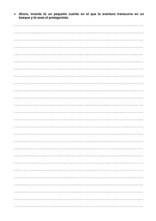 • Ahora, inventa tú un pequeño cuento en el que la aventura transcurra en un
bosque y tú seas el protagonista.
……………………………………………………………………………………………………………
……………………………………………………………………………………………………………
……………………………………………………………………………………………………………
……………………………………………………………………………………………………………
……………………………………………………………………………………………………………
……………………………………………………………………………………………………………
……………………………………………………………………………………………………………
……………………………………………………………………………………………………………
……………………………………………………………………………………………………………
……………………………………………………………………………………………………………
……………………………………………………………………………………………………………
……………………………………………………………………………………………………………
……………………………………………………………………………………………………………
……………………………………………………………………………………………………………
……………………………………………………………………………………………………………
……………………………………………………………………………………………………………
……………………………………………………………………………………………………………
……………………………………………………………………………………………………………
……………………………………………………………………………………………………………
……………………………………………………………………………………………………………
……………………………………………………………………………………………………………
……………………………………………………………………………………………………………
……………………………………………………………………………………………………………
……………………………………………………………………………………………………………
……………………………………………………………………………………………………………
……………………………………………………………………………………………………………
 