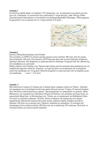 Άσκηση 1
Η οικογένεια Smith πρέπει να ταξιδέψει 1215 χιλιόμετρα για να επισκεφτεί τους φίλους της που
ζουν στο Uberlingen. Το αυτοκίνητό τους καταναλώνει 7 λίτρα βενζίνης κάθε 100 χλμ. Πόσα
λίτρα βενζίνη θα καταναλώσει το αυτοκίνητο στη διαδρομή Βαρσοβία-Uberlingen ; Πόσα χρήματα
θα χρειαστούν για τα καύσιμα εάν το 1 λίτρο κοστίζει 5,25 ζλότι;
Άσκηση 2
Κανόνες Οδικής Κυκλοφορίας στην Ελλάδα
Εάν αγνοήσεις το STOP ή το κόκκινο φανάρι μπορεί να σου κοστίσει 700 ευρώ. Εάν δεν φοράς
ζώνη ασφαλείας 350 ευρώ. Εάν πηγαίνεις 20/30 χλμ/ώρα πάνω από το όριο ταχύτητας πληρώνεις
πρόστιμο 100 ευρώ. Εάν πληρώσεις το πρόστιμο μέσα σε διάστημα 10 ημερών από την επίδοσή της
τότε καταβάλλεις το μισό ποσό.
Καθώς ταξίδευε στην Ελλάδα ο κος Thomas πήρε κλήση γιατί δεν φορούσε ζώνη ασφαλείας και για
υπερβολική ταχύτητα. Πόσα θα πληρώσει σε ευρώ και ζλότι για τα πρόστιμα εάν τα πληρώσει
μέσα στην προθεσμία των 10 ημερών; Πόσα θα πληρώσει σε ευρώ και ζλότι εάν τα πληρώσει μετά
την προθεσμία; 1 ευρώ = 4,42 ζλότι
Άσκηση 3
Μία οικογένεια 4 ατόμων (2 ενήλικες και 2 παιδιά) πήγαν τριήμερο ταξίδι στο Vilnius. Επέλεξαν
την προσφορά για το ξενοδοχείο κοντά στην παλιά πόλη και έμειναν 2 νύχτες. Η τιμή ανά δωμάτιο
ήταν 380 ζλότι η διανυκτέρευση με πρωϊνό. Προγραμμάτισαν να επισκεφτούν το μουσείο Adam
Mickiewicz, την εκκλησία των αποστόλων Πέτρου και Παύλου, την εκκλησία της Αγίας Άννας, το
παρεκκλήσι Sharp Gate το Πανεπιστήμιο του Vilnius, και το καμπαναριό του Καθεδρικού Ναού.
Για αυτές τις επισκέψεις ξόδεψαν 120 ζλότι. Κατά τη διάρκεια της παραμονής τους έφαγαν
παραδοσιακά Λιθουανικά γεύματα όπως κρύα σούπα, cepeliny, kugelis, kolduny και kakory.
Ξόδεψαν 320 ζλότι για το φαγητό τους. Επιπλέον ταξίδεψαν με αεροπλάνο. Το εισιτήριο μετ’
επιστροφής για ένα ενήλικα κοστίζει 499 ζλότι και για τα παιδιά έχει 25% έκπτωση. Ποιό ήταν το
συνολικό κόστος του οικογενειακού ταξιδιούα;
 