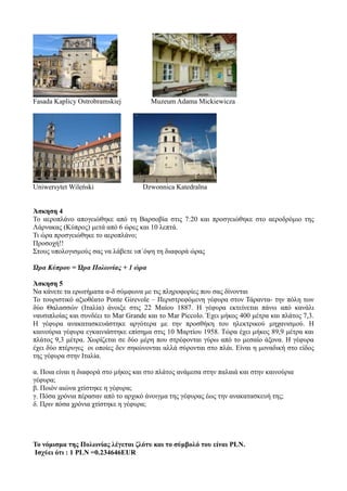 Fasada Kaplicy Ostrobramskiej Muzeum Adama Mickiewicza
Uniwersytet Wileński Dzwonnica Katedralna
Άσκηση 4
Το αεροπλάνο απογειώθηκε από τη Βαρσοβία στις 7:20 και προσγειώθηκε στο αεροδρόμιο της
Λάρνακας (Κύπρος) μετά από 6 ώρες και 10 λεπτά.
Τι ώρα προσγειώθηκε το αεροπλάνο;
Προσοχή!!
Στους υπολογισμούς σας να λάβετε υπ΄όψη τη διαφορά ώρας
Ώρα Κύπρου = Ώρα Πολωνίας + 1 ώρα
Άσκηση 5
Να κάνετε τα ερωτήματα α-δ σύμφωνα με τις πληροφορίες που σας δίνονται
Το τουριστικό αξιοθέατο Ponte Girevole – Περιστρεφόμενη γέφυρα στον Τάραντα- την πόλη των
δύο Θαλασσών (Ιταλία) άνοιξε στις 22 Μαίου 1887. Η γέφυρα εκτείνεται πάνω από κανάλι
ναυσιπλοίας και συνδέει το Mar Grande και το Mar Piccolo. Έχει μήκος 400 μέτρα και πλάτος 7,3.
Η γέφυρα ανακατασκευάστηκε αργότερα με την προσθήκη του ηλεκτρικού μηχανισμού. Η
καινούρια γέφυρα εγκαινιάστηκε επίσημα στις 10 Μαρτίου 1958. Τώρα έχει μήκος 89,9 μέτρα και
πλάτος 9,3 μέτρα. Χωρίζεται σε δύο μέρη που στρέφονται γύρω από το μεσαίο άξονα. Η γέφυρα
έχει δύο πτέρυγες οι οποίες δεν σηκώνονται αλλά σύρονται στο πλάι. Είναι η μοναδική στο είδος
της γέφυρα στην Ιταλία.
α. Ποια είναι η διαφορά στο μήκος και στο πλάτος ανάμεσα στην παλαιά και στην καινούρια
γέφυρα;
β. Ποιόν αιώνα χτίστηκε η γέφυρα;
γ. Πόσα χρόνια πέρασαν από το αρχικό άνοιγμα της γέφυρας έως την ανακατασκευή της;
δ. Πριν πόσα χρόνια χτίστηκε η γέφυρα;
Το νόμισμα της Πολωνίας λέγεται ζλότυ και το σύμβολό του είναι PLN.
Ισχύει ότι : 1 PLN =0.234646EUR
 