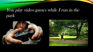 You play video games while I run in the
park
 