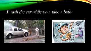I wash the car while you take a bath
 