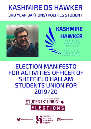 KASHMIRE DS HAWKER
ACTIVITIES THAT SHAPE EXPERIENCES
ELECTION MANIFESTO
FOR ACTIVITIES OFFICER OF
SHEFFIELD HALLAM
STUDENTS UNION FOR
2019/20
3RD YEAR BA (HONS) POLITICS STUDENT
 