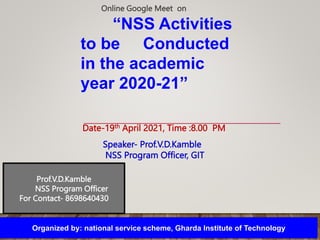 “NSS Activities
to be Conducted
in the academic
year 2020-21”
Prof.V.D.Kamble
NSS Program Officer
For Contact- 8698640430
Organized by: national service scheme, Gharda Institute of Technology
Date-19th April 2021, Time :8.00 PM
Online Google Meet on
Speaker- Prof.V.D.Kamble
NSS Program Officer, GIT
 