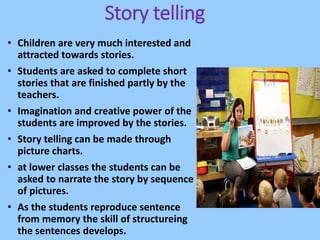 Story telling
• Children are very much interested and
attracted towards stories.
• Students are asked to complete short
stories that are finished partly by the
teachers.
• Imagination and creative power of the
students are improved by the stories.
• Story telling can be made through
picture charts.
• at lower classes the students can be
asked to narrate the story by sequence
of pictures.
• As the students reproduce sentence
from memory the skill of structureing
the sentences develops.
 