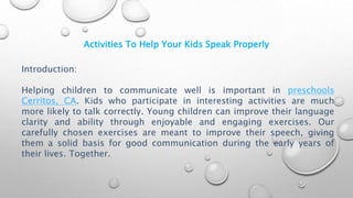 Activities To Help Your Kids Speak Properly
Introduction:
Helping children to communicate well is important in preschools
Cerritos, CA. Kids who participate in interesting activities are much
more likely to talk correctly. Young children can improve their language
clarity and ability through enjoyable and engaging exercises. Our
carefully chosen exercises are meant to improve their speech, giving
them a solid basis for good communication during the early years of
their lives. Together.
 