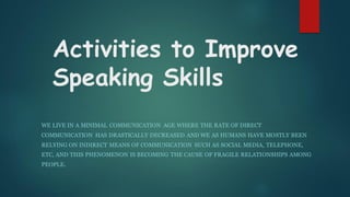 Activities to Improve
Speaking Skills
WE LIVE IN A MINIMAL COMMUNICATION AGE WHERE THE RATE OF DIRECT
COMMUNICATION HAS DRASTICALLY DECREASED AND WE AS HUMANS HAVE MOSTLY BEEN
RELYING ON INDIRECT MEANS OF COMMUNICATION SUCH AS SOCIAL MEDIA, TELEPHONE,
ETC, AND THIS PHENOMENON IS BECOMING THE CAUSE OF FRAGILE RELATIONSHIPS AMONG
PEOPLE.
 