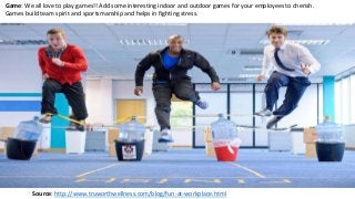 Game: We all love to play games!! Add some interesting indoor and outdoor games for your employees to cherish.
Games build team spirit and sportsmanship and helps in fighting stress.
Source: http://www.truworthwellness.com/blog/fun-at-workplace.html
 