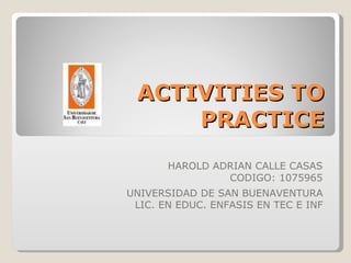 ACTIVITIES TO PRACTICE HAROLD ADRIAN CALLE CASAS CODIGO: 1075965 UNIVERSIDAD DE SAN BUENAVENTURA LIC. EN EDUC. ENFASIS EN TEC E INF 