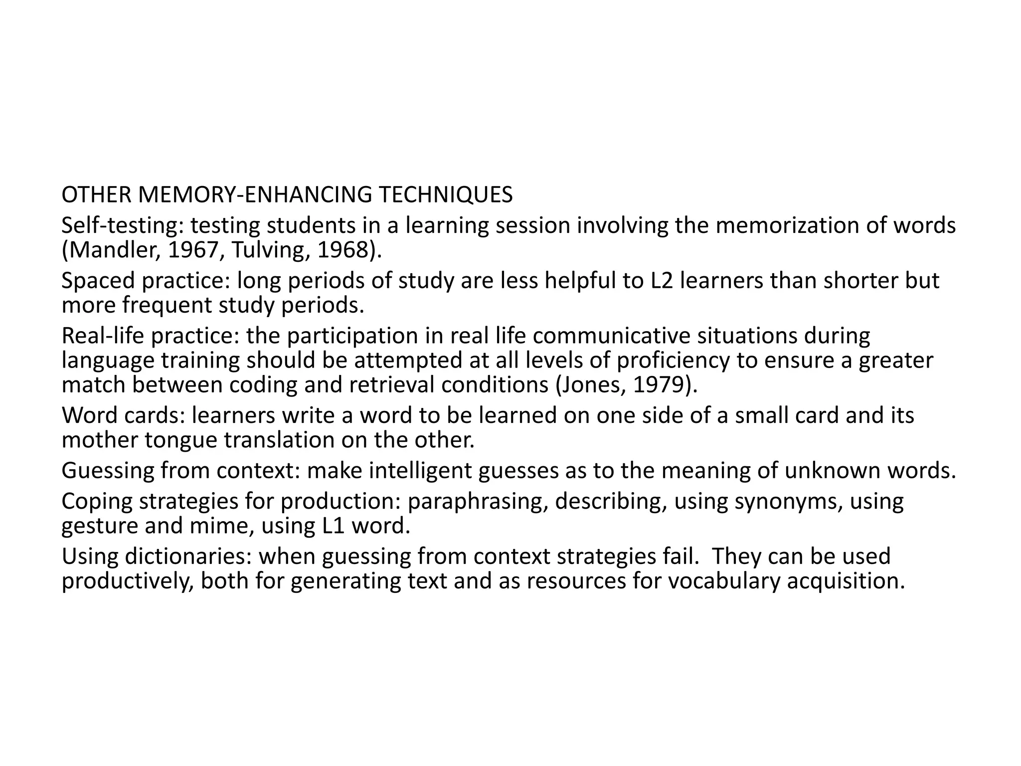 OTHER MEMORY-ENHANCING TECHNIQUES
Self-testing: testing students in a learning session involving the memorization of words
(Mandler, 1967, Tulving, 1968).
Spaced practice: long periods of study are less helpful to L2 learners than shorter but
more frequent study periods.
Real-life practice: the participation in real life communicative situations during
language training should be attempted at all levels of proficiency to ensure a greater
match between coding and retrieval conditions (Jones, 1979).
Word cards: learners write a word to be learned on one side of a small card and its
mother tongue translation on the other.
Guessing from context: make intelligent guesses as to the meaning of unknown words.
Coping strategies for production: paraphrasing, describing, using synonyms, using
gesture and mime, using L1 word.
Using dictionaries: when guessing from context strategies fail. They can be used
productively, both for generating text and as resources for vocabulary acquisition.
 
