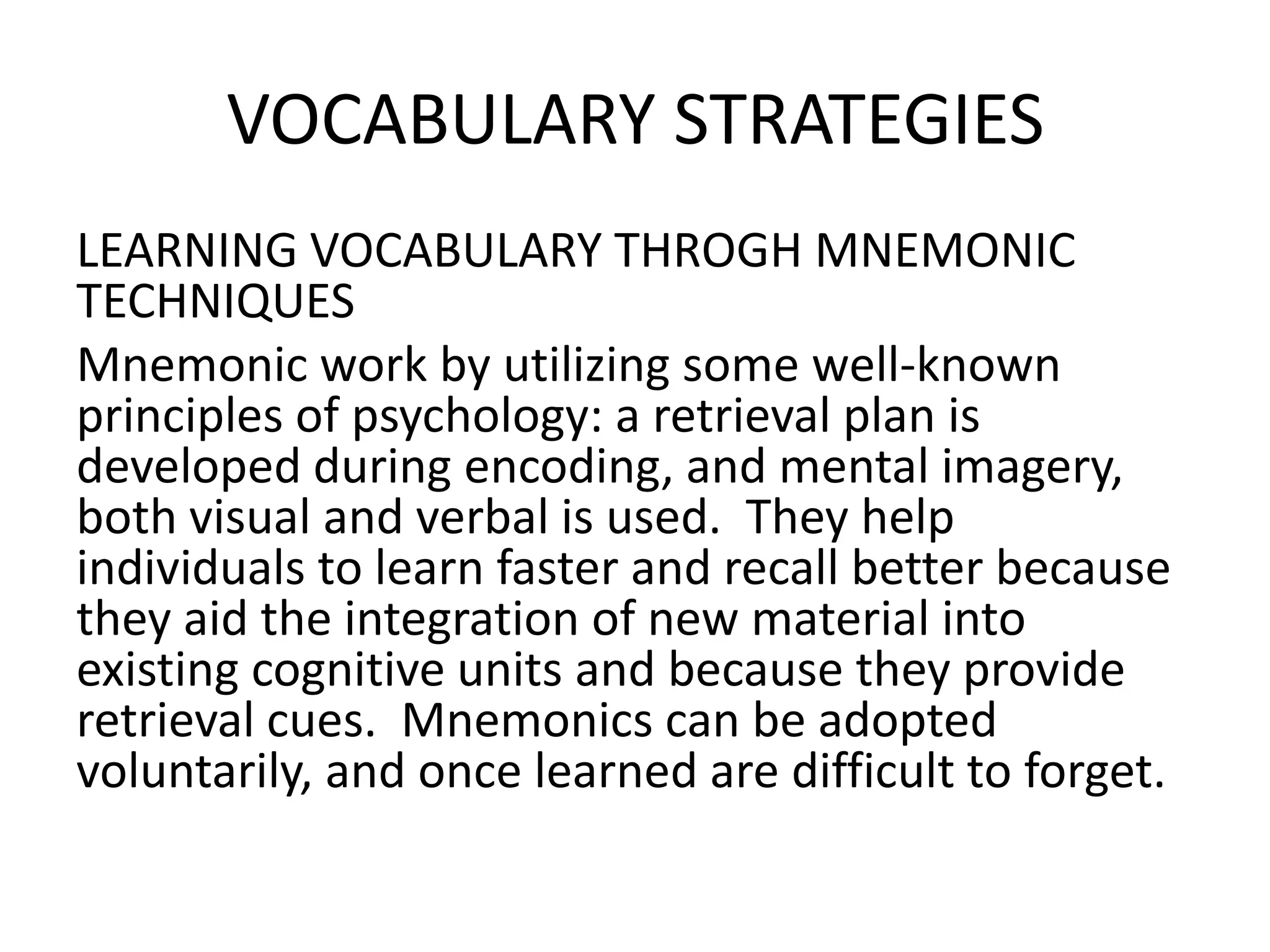 VOCABULARY STRATEGIES
LEARNING VOCABULARY THROGH MNEMONIC
TECHNIQUES
Mnemonic work by utilizing some well-known
principles of psychology: a retrieval plan is
developed during encoding, and mental imagery,
both visual and verbal is used. They help
individuals to learn faster and recall better because
they aid the integration of new material into
existing cognitive units and because they provide
retrieval cues. Mnemonics can be adopted
voluntarily, and once learned are difficult to forget.
 