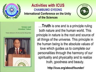 Activities with ICUS
CHAMBUMO GYEONG
International Conference on the Unity
of the Sciences
…Truth is one and is a principle ruling
both nature and the human world. This
principle in nature is the root and source of
all things of the universe. This principle in
the human being is the absolute values of
love which guides us to complete our
personalities through the harmony of our
spirituality and physicality and to realize
truth, goodness and beauty.
http://icus.org/about/founder/
 