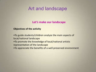 Art and landscape
Let’s make our landscape
Objectives of the activity
•To guide students/children analyze the main aspects of
local/national landscape
•To promote the knowledge of local/national artistic
representation of the landscape
•To appreciate the benefits of a well preserved environment
 