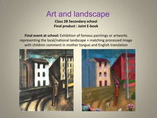 Art and landscape
Class 2B Secondary school
Final product : Joint E-book
Final event at school: Exhibition of famous paintings or artworks
representing the local/national landscape + matching processed image
with children comment in mother tongue and English translation
 