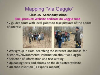 Mapping “Via Gaggio”
• 2 guided tours with local guides to take pictures of the points
of interest
• Workgroup in class: searching the Internet and books for
historical/environmental information about Via Gaggio
• Selection of information and text writing
• Uploading texts and photos on the dedicated website
• QR code insertion (IT experts support)
Class 3A - Secondary school
Final product: Website dedicate do Gaggio road
 