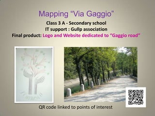 Mapping “Via Gaggio”
Class 3 A - Secondary school
IT support : Gullp association
Final product: Logo and Website dedicated to “Gaggio road”
QR code linked to points of interest
 