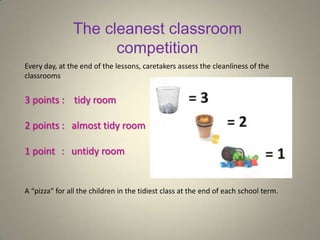 The cleanest classroom
competition
Every day, at the end of the lessons, caretakers assess the cleanliness of the
classrooms
3 points : tidy room
2 points : almost tidy room
1 point : untidy room
A “pizza” for all the children in the tidiest class at the end of each school term.
 